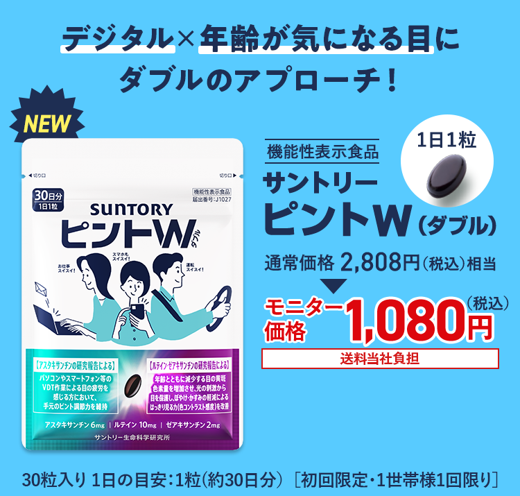 デジタル×年齢が気になる目にダブルのアプローチ！ NEW 機能性表示食品 サントリー ピントW（ダブル） 通常価格2,808円（税込）相当 モニター価格 1,080円（税込） 送料当社負担 30粒入り 1日の目安：1粒(約30日分） ［初回限定・1世帯様1回限り］