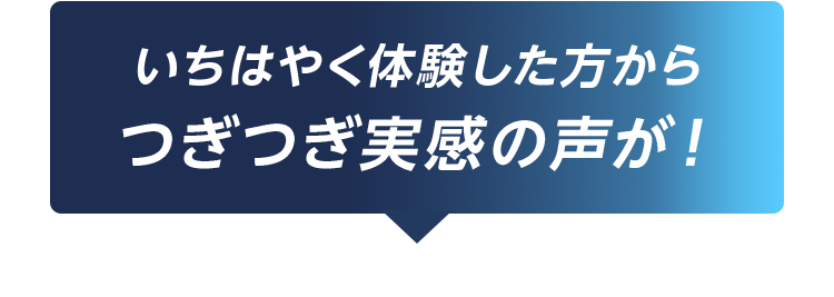 いちはやく体験した方からつぎつぎ実感の声が！