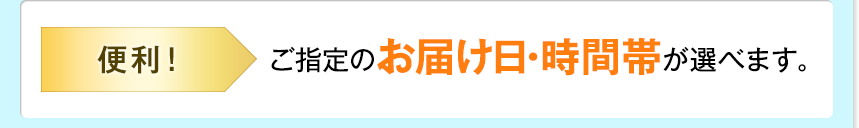 便利！ ご指定のお届け日・時間帯が選べます。