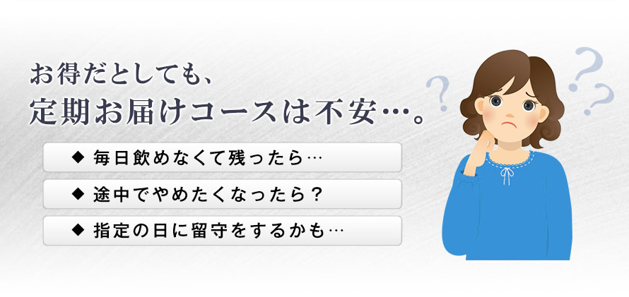 お得だとしても、定期お届けコースは不安…。 毎日飲めなくて残ったら… 途中でやめたくなったら？ 指定の日に留守をするかも…