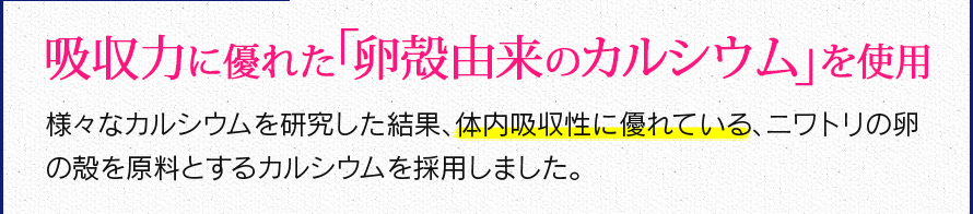 吸収力に優れた「卵殻由来のカルシウム」を使用　様々なカルシウムを研究した結果、体内吸収性に優れている、ニワトリの卵の殻を原料とするカルシウムを採用しました。