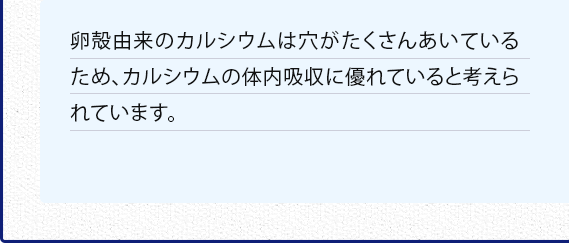 卵殻由来のカルシウムは穴がたくさんあいているため、カルシウムの体内吸収に優れていると考えられています。