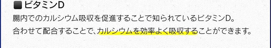 ビタミンD　腸内でのカルシウム吸収を促進することで知られているビタミンD。合わせて配合することで、カルシウムを効率よく吸収することができます。