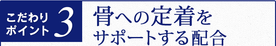 こだわりポイント３　骨への定着をサポートする配合