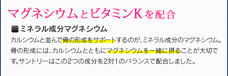 マグネシウムとビタミンＫを配合　ミネラル成分マグネシウム　カルシウムと並んで骨の形成をサポートするのが、ミネラル成分のマグネシウム。骨の形成には、カルシウムとともにマグネシウムを一緒に摂ることが大切です。サントリーはこの2つの成分を2対1のバランスで配合しました。