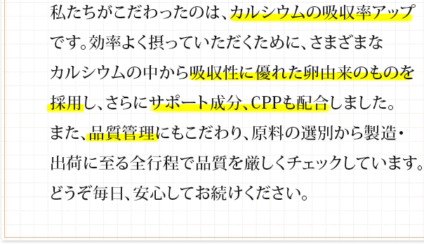 私たちがこだわったのは、カルシウムの吸収率アップです。効率よく摂っていただくために、さまざまなカルシウムの中から吸収性に優れた卵由来のものを採用し、さらにサポート成分、CPPも配合しました。また、品質管理にもこだわり、原料の選別から製造・出荷に至る全行程で品質を厳しくチェックしています。どうぞ毎日、安心してお続けください。