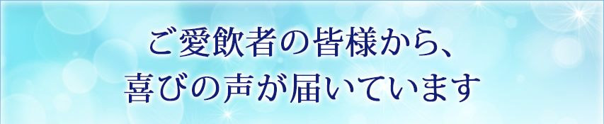 ご愛飲者の皆様から、喜びの声が届いています