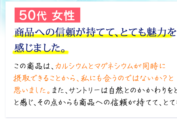 50代 女性　商品への信頼が持てて、とても魅力を感じました。　この商品は、カルシウムとマグネシウムが同時に摂取できることから、私にも合うのではないか？と思いました。また、サントリーは自然とのかかわりをとても大切にしていると感じ、その点からも商品への信頼が持てて、とても魅力を感じました。