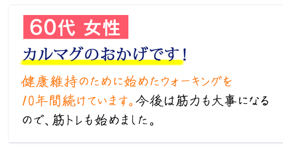60代 女性　カルマグのおかげです！　健康維持のために始めたウォーキングを10年間続けています。今後は筋力も大事になるので、筋トレも始めました。