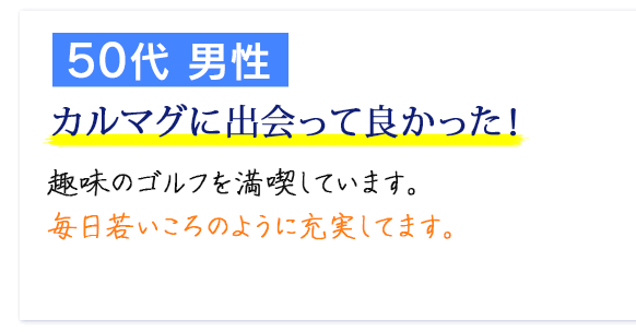 50代 男性　カルマグに出会って良かった！　趣味のゴルフを満喫しています。毎日若いころのように充実してます。