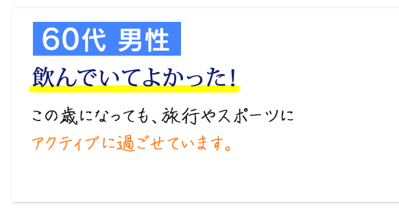 60代 男性　飲んでいてよかった！　この歳になっても、旅行やスポーツにアクティブに過ごせています。