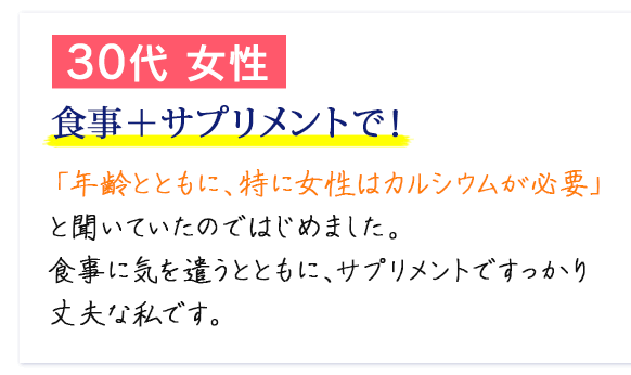 30代 女性　食事＋サプリメントで！　「年齢とともに、特に女性はカルシウムが必要」と聞いていたのではじめました。食事に気を遣うとともに、サプリメントですっかり丈夫な私です。