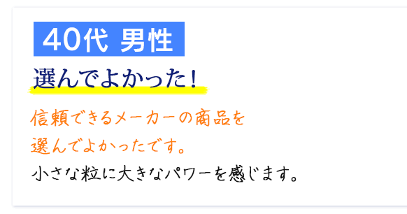 40代 男性　選んでよかった！ 信頼できるメーカーの商品を選んでよかったです。小さな粒に大きなパワーを感じます。