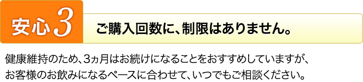 安心３　ご購入回数に、制限はありません。健康維持のため、3ヵ月はお続けになることをおすすめしていますが、お客様のお飲みになるペースに合わせて、いつでもご相談ください。