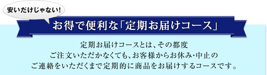 安いだけじゃない！ お得で便利な「定期お届けコース」 定期お届けコースとは、その都度ご注文いただかなくても、お客様からお休み・中止のご連絡をいただくまで定期的に商品をお届けするコースです。