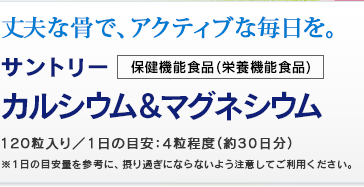 丈夫な骨で、アクティブな毎日を。 保健機能食品(栄養機能食品)　サントリー　カルシウム＆マグネシウム　120粒入り／1日の目安：4粒程度(約30日分) 　※1日の目安量を参考に、摂り過ぎないよう注意してください。