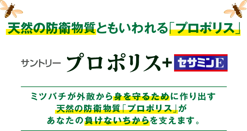 天然の防衛物質といわれる「プロポリス」　サントリー「プロポリス＋セサミンE」　ミツバチが外敵から身を守るために作り出す天然の防衛物質「プロポリス」があなたの負けないちからを支えます。