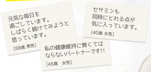 元気な毎日を過ごしています。しばらく続けてみようと思っています。[58歳 男性]　セサミンも同時にとれる点が気に入っています。[40歳 女性]　私の健康維持に無くてはならないパートナーです!![45歳 女性]
