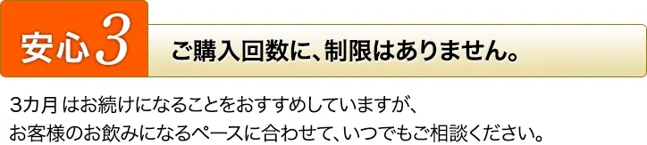 [安心3]ご購入回数に、制限はありません。3カ月はお続けになることをおすすめしていますが、お客様のお飲みになるペースに合わせて、いつでもご相談ください。