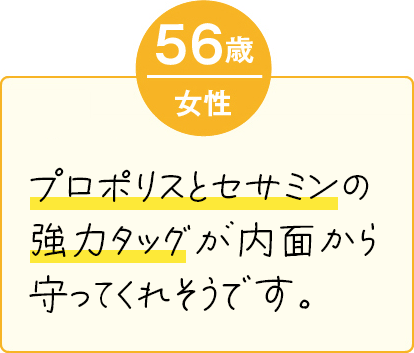 プロポリスとセサミンの強力タッグが内面から守ってくれそうです。（56歳 女性）