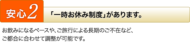 [安心2]「一時お休み制度」があります。お飲みになるペースや、ご旅行による長期のご不在など、ご都合に合わせて調整が可能です。