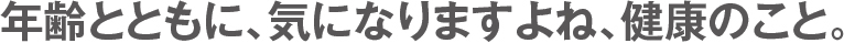 年齢とともに、気になりますよね、健康のこと。