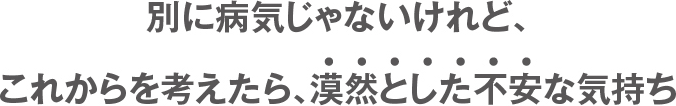 別に病気じゃないけれど、これからを考えたら、漠然とした不安な気持ち