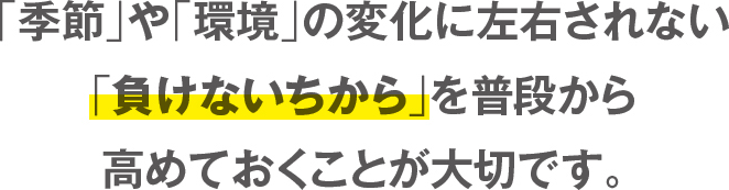 「季節」や「環境」の変化に左右されない「負けないちから」を普段から高めておくことが大切です。