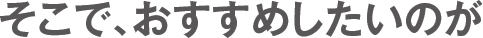 そこで、おすすめしたいのが