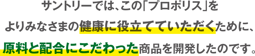 サントリーでは、この「プロポリス」をよりみなさまの健康に役立てていただくために、原料と配合にこだわった商品を開発したのです。
