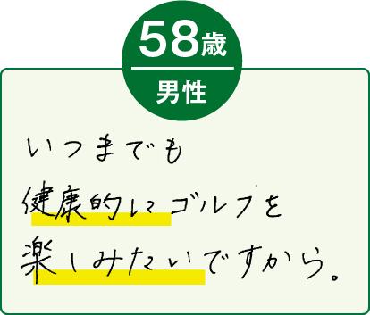 いつまでも健康的にゴルフを楽しみたいですから。（58歳 男性）