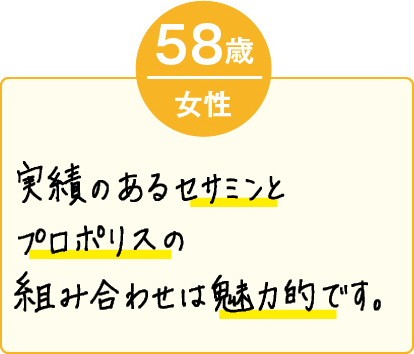 実績のあるセサミンとプロポリスの組み合わせは魅力的です。（58歳 女性）