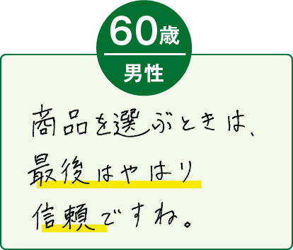 商品を選ぶときは、最後はやはり信頼ですね。（60歳 男性）