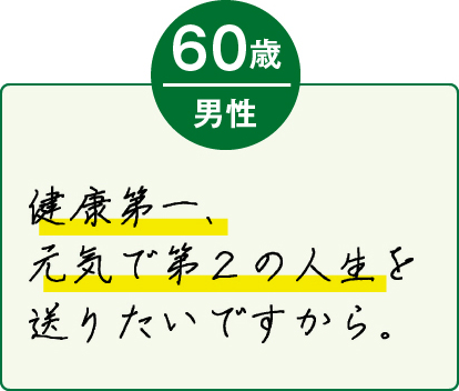 健康第一、元気で第2の人生を送りたいですから。（60歳 男性）