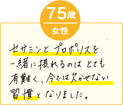 セサミンとプロポリスを一緒に摂れるのはとても有難く、今では欠かせない習慣となりました。（75歳 女性）