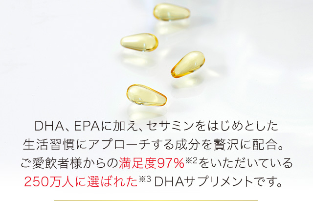 DHA、EPAに加え、セサミンをはじめとした生活習慣にアプローチする成分を贅沢に配合。ご愛飲者様からの満足度97％※2をいただいていている250万人に選ばれた※3DHAサプリメントです。