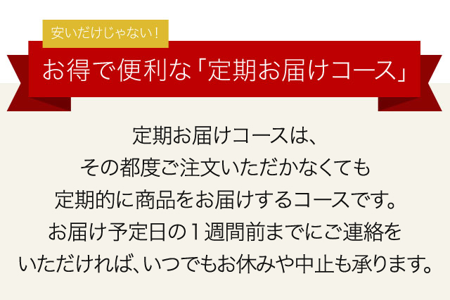 安いだけじゃない！　お得で便利な「定期お届けコース」　定期お届けコースは、その都度ご注文いただかなくても、定期的に商品をお届けするコースです。お届け予定日の1週間前までにご連絡をいただければ、いつでもお休みや中止も承ります。