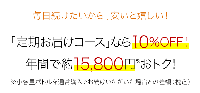 毎日続けたいから、安いと嬉しい！　「定期お届けコース」なら10%OFF！　年間で約15,800円※おトク！　※小容量ボトルを通常購入でお続けいただけた場合との差額（税込）