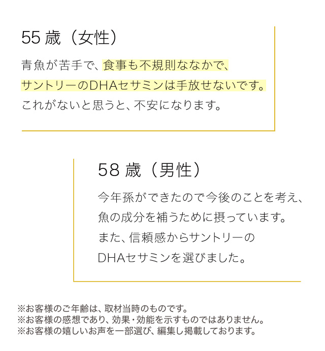 55歳（女性）　青魚が苦手で、食事も不規則ななかで、サントリーのDHAセサミンは手放せないです。これがないと思うと、不安になります。　58歳（男性）　今年孫ができたので今後のことを考え、魚の成分を補うために摂っています。また、信頼感からサントリーのDHAセサミンを選びました。 ※お客様のご年齢は、取材当時のものです。※お客様の感想であり、効果・効能を示すものではありません。※お客様の嬉しいお声を一部選び、編集し掲載しております。