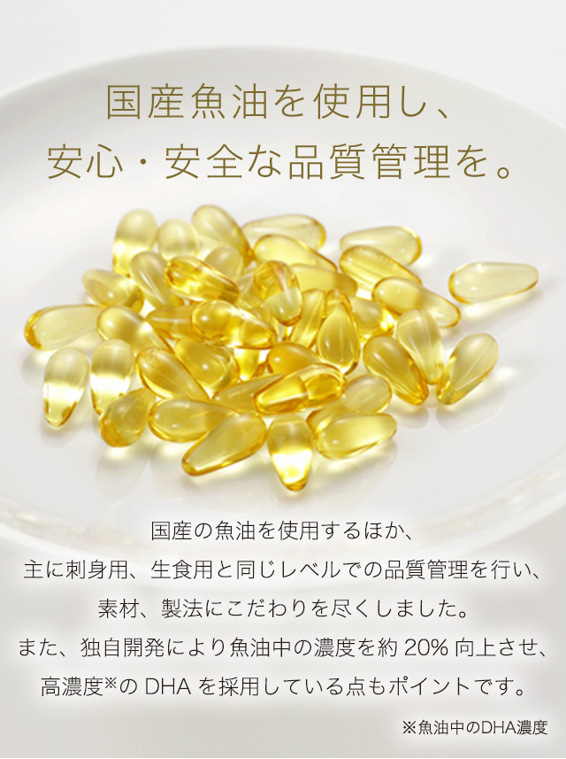 国産魚油を使用し、安心・安全な品質管理を。　国産の魚油を使用するほか、主に刺身用、生食用と同じレベルでの品質管理を行い、素材、製法にこだわりを尽くしました。また、独自開発により魚油中の濃度を約20%向上させ、高濃度※のDHAを採用している点もポイントです。　※魚油中のDHA濃度
