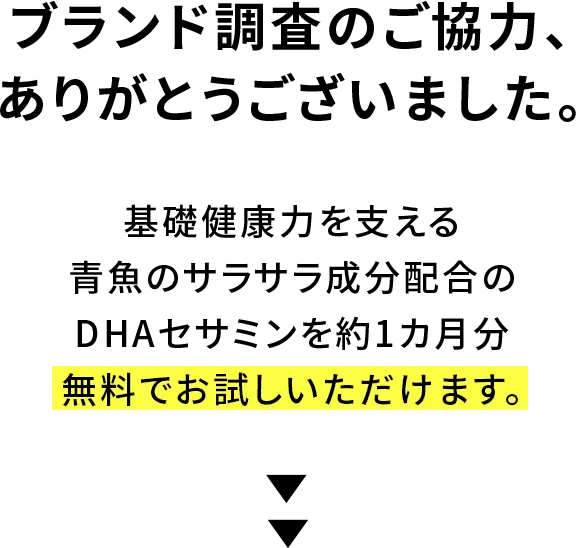 ブランド調査のご協力、ありがとうございました。厳選7成分で様々な健康不安に1本で対策できるDHAセサミンを1ヵ月分無料でお試し頂けます。