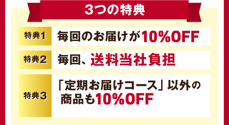 3つの特典 特典1 毎回のお届けが10%OFF 特典2 毎回、送料当社負担 特典3「定期お届けコース」以外の商品も10%OFF