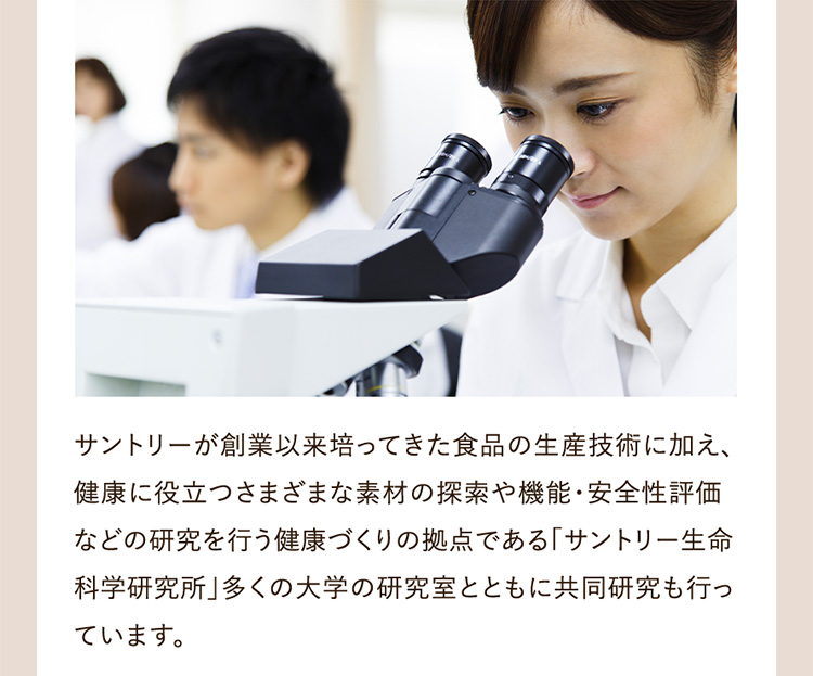 サントリーが創業以来培ってきた食品の生産技術に加え、健康に役立つさまざまな素材の探索や機能・安全性評価などの研究を行う健康づくりの拠点である「サントリー生命科学研究所」多くの大学の研究室とともに共同研究も行っています。