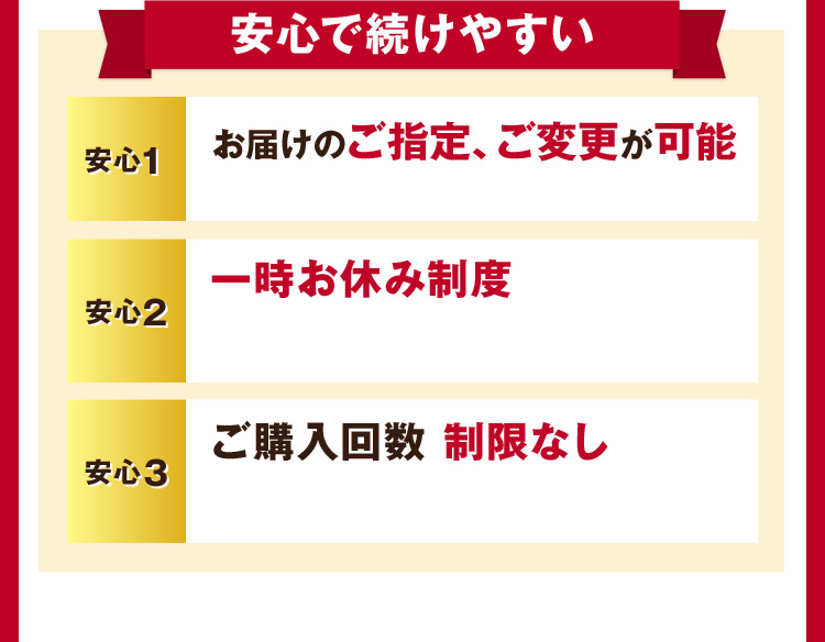 安心で続けやすい 安心1 お届けのご指定、ご変更が可能 安心2 一時お休み制度 安心3 ご購入回数制限なし