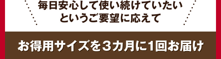 毎日安心して使い続けていたいというご要望に応えてお得用サイズを3カ月に1回お届け