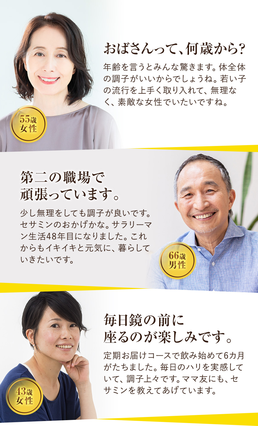 おばさんって、何歳から？ 年齢を言うとみんな驚きます。なんだか調子がいいからでしょうね。若い子の流行を上手く取り入れて、無理なく、素敵な女性でいたいですね。 55歳：女性　第二の職場で頑張っています。 少し無理をしても調子が良いです。セサミンのおかげかな。サラリーマン生活48年目になりました。これからもイキイキと元気に、暮らしていきたいです。 66歳：男性　毎日鏡の前に座るのが楽しみです。 定期お届けコースで飲み始めて6カ月がたちました。毎日のハリを実感していて、調子上々です。ママ友にも、セサミンを教えてあげています。 43歳：女性