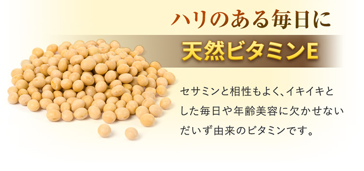 ハリのある毎日に 天然ビタミンE セサミンと相性もよく、イキイキとした毎日や年齢美容に欠かせないだいず由来のビタミンです。
