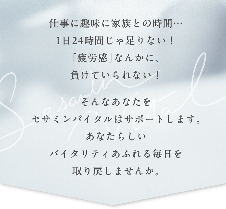 仕事に趣味に家族との時間…1日24時間じゃ足りない！「疲労感」なんかに、負けていられない！そんなあなたをセサミンバイタルはサポートします。あなたらしいバイタリティあふれる毎日を取り戻しませんか。