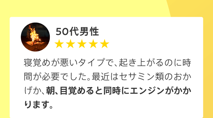 50代男性／寝覚めが悪いタイプで、起き上がるのに時間が必要でした。最近はセサミン類のおかげか、朝、目覚めると同時にエンジンがかかります。