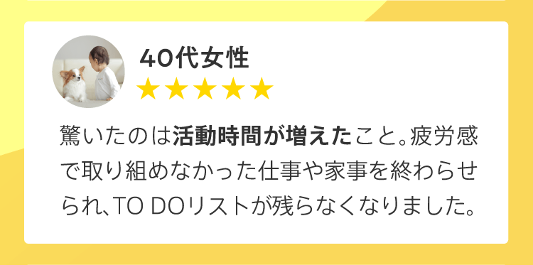 40代女性／驚いたのは活動時間が増えたこと。疲労感で取り組めなかった仕事や家事を終わらせられ、TO DOリストが残らなくなりました。